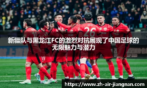 新疆队与黑龙江FC的激烈对抗展现了中国足球的无限魅力与潜力