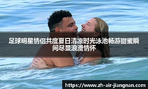 足球明星情侣共度夏日清凉时光泳池畅游甜蜜瞬间尽显浪漫情怀